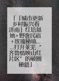 「城市更新 乡村振兴看济南」红培基地+野奢民宿+玫瑰秘境……打开莱芜“齐鲁情映山红片区”的破圈秘籍