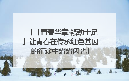「青春华章·赣劲十足」让青春在传承红色基因的征途中熠熠闪光