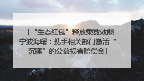 “生态红包”释放乘数效能 宁波海曙：携手相关部门激活“沉睡”的公益损害赔偿金