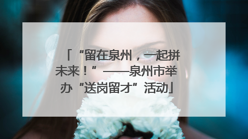 “留在泉州，一起拼未来！”——泉州市举办“送岗留才”活动