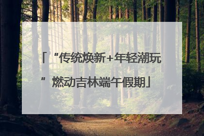 “传统焕新+年轻潮玩”燃动吉林端午假期