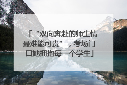 “双向奔赴的师生情最难能可贵”，考场门口她拥抱每一个学生