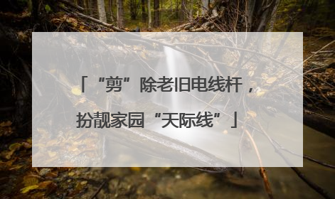 “剪”除老旧电线杆，扮靓家园“天际线”