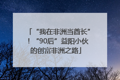 “我在非洲当酋长”！“90后”益阳小伙的创富非洲之路