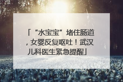 “水宝宝”堵住肠道，女婴反复呕吐！武汉儿科医生紧急提醒