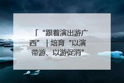 “跟着演出游广西”｜培育“以演带游、以游促消”文旅消费新生态