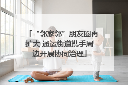 “邻家邻”朋友圈再扩大 通运街道携手周边开展协同治理