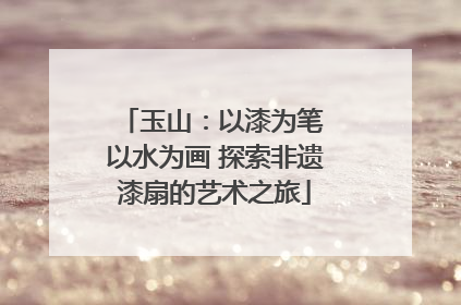 玉山：以漆为笔 以水为画 探索非遗漆扇的艺术之旅