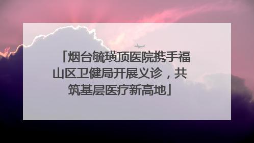 烟台毓璜顶医院携手福山区卫健局开展义诊，共筑基层医疗新高地