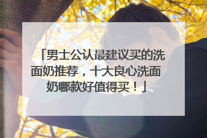 男士公认最建议买的洗面奶推荐，十大良心洗面奶哪款好值得买！