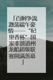 百舸争流激荡端午豪情——“杞里香杯”国家非遗道州龙船超级联赛圆满落幕
