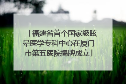 福建省首个国家级眩晕医学专科中心在厦门市第五医院揭牌成立