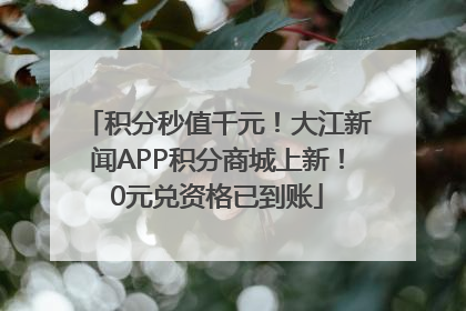 积分秒值千元！大江新闻APP积分商城上新！0元兑资格已到账