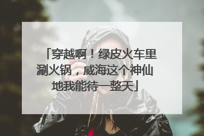 穿越啊！绿皮火车里涮火锅，威海这个神仙地我能待一整天