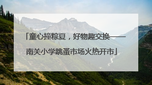 童心撞粽夏，好物趣交换——南关小学跳蚤市场火热开市
