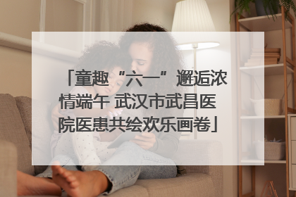 童趣“六一”邂逅浓情端午 武汉市武昌医院医患共绘欢乐画卷