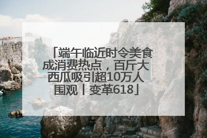 端午临近时令美食成消费热点，百斤大西瓜吸引超10万人围观丨变革618