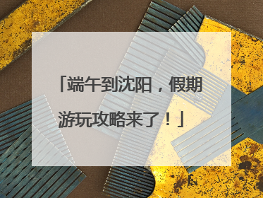 端午到沈阳，假期游玩攻略来了！