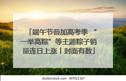 端午节叠加高考季 “一举高粽”等主题粽子销量连日上涨丨封面有数