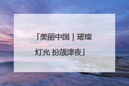 美丽中国｜璀璨灯光 扮靓津夜