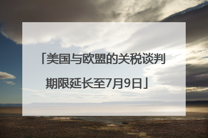 美国与欧盟的关税谈判期限延长至7月9日