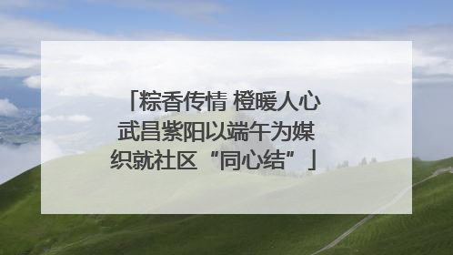 粽香传情 橙暖人心 武昌紫阳以端午为媒织就社区“同心结”
