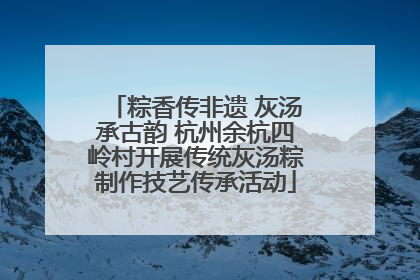 粽香传非遗 灰汤承古韵 杭州余杭四岭村开展传统灰汤粽制作技艺传承活动