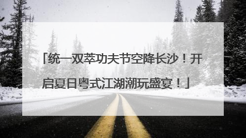 统一双萃功夫节空降长沙！开启夏日粤式江湖潮玩盛宴！