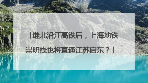 继北沿江高铁后，上海地铁崇明线也将直通江苏启东？