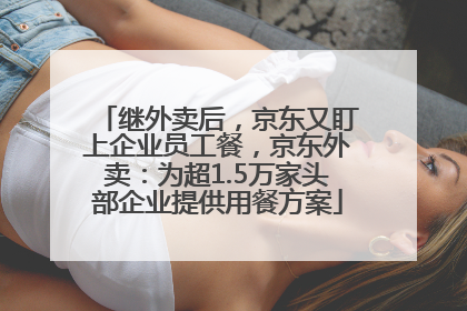 继外卖后，京东又盯上企业员工餐，京东外卖：为超1.5万家头部企业提供用餐方案