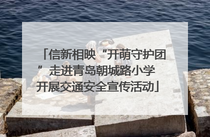 信新相映“开萌守护团”走进青岛朝城路小学 开展交通安全宣传活动