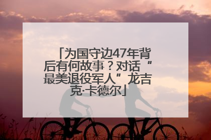 为国守边47年背后有何故事？对话“最美退役军人”龙吉克·卡德尔