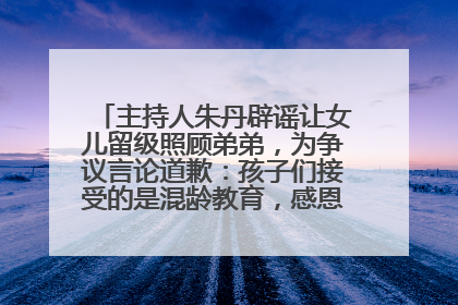 主持人朱丹辟谣让女儿留级照顾弟弟，为争议言论道歉：孩子们接受的是混龄教育，感恩每一条批评