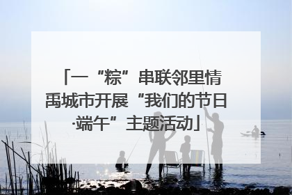 一“粽”串联邻里情 禹城市开展“我们的节日·端午”主题活动