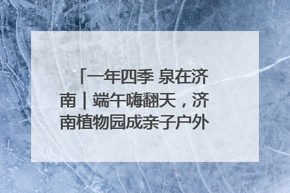 一年四季 泉在济南｜端午嗨翻天，济南植物园成亲子户外热门打卡地