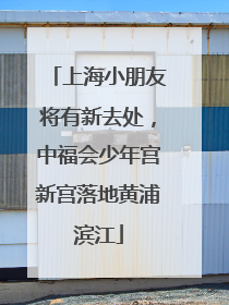 上海小朋友将有新去处，中福会少年宫新宫落地黄浦滨江