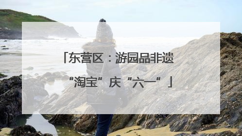 东营区：游园品非遗 “淘宝”庆“六一”