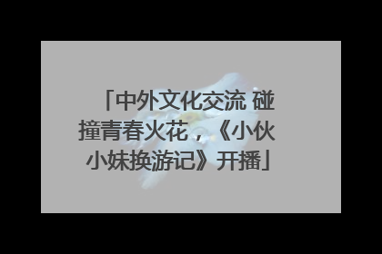 中外文化交流 碰撞青春火花，《小伙小妹换游记》开播
