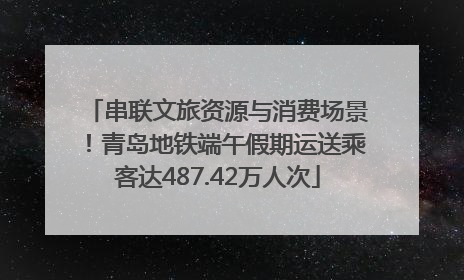 串联文旅资源与消费场景！青岛地铁端午假期运送乘客达487.42万人次