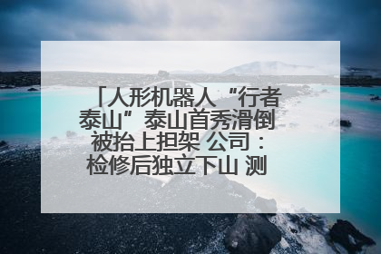 人形机器人“行者泰山”泰山首秀滑倒被抬上担架 公司：检修后独立下山 测试就是为暴露问题