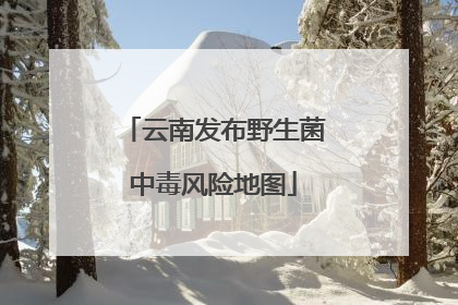 云南发布野生菌中毒风险地图