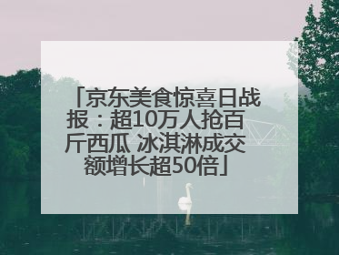 京东美食惊喜日战报：超10万人抢百斤西瓜 冰淇淋成交额增长超50倍