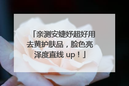亲测安婕妤超好用去黄护肤品，脸色亮泽度直线 up！