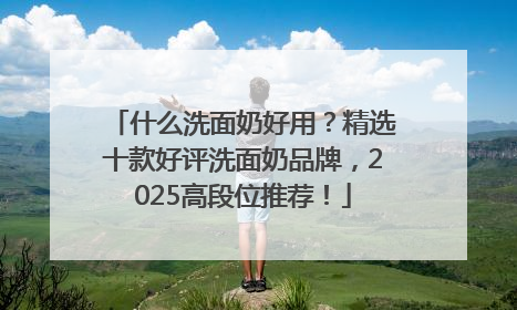 什么洗面奶好用？精选十款好评洗面奶品牌，2025高段位推荐！