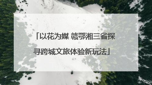 以花为媒 赣鄂湘三省探寻跨城文旅体验新玩法