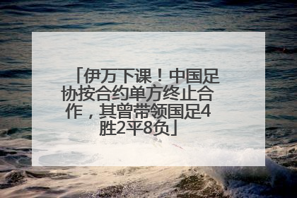 伊万下课！中国足协按合约单方终止合作，其曾带领国足4胜2平8负