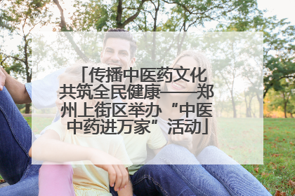 传播中医药文化 共筑全民健康——郑州上街区举办“中医中药进万家”活动