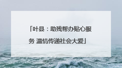 叶县：助残帮办贴心服务 温情传递社会大爱