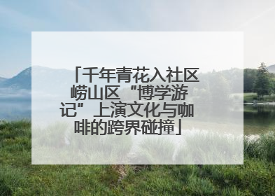千年青花入社区 崂山区“博学游记”上演文化与咖啡的跨界碰撞