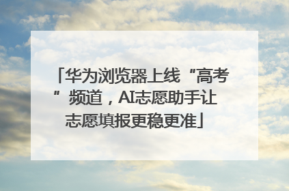 华为浏览器上线“高考”频道，AI志愿助手让志愿填报更稳更准